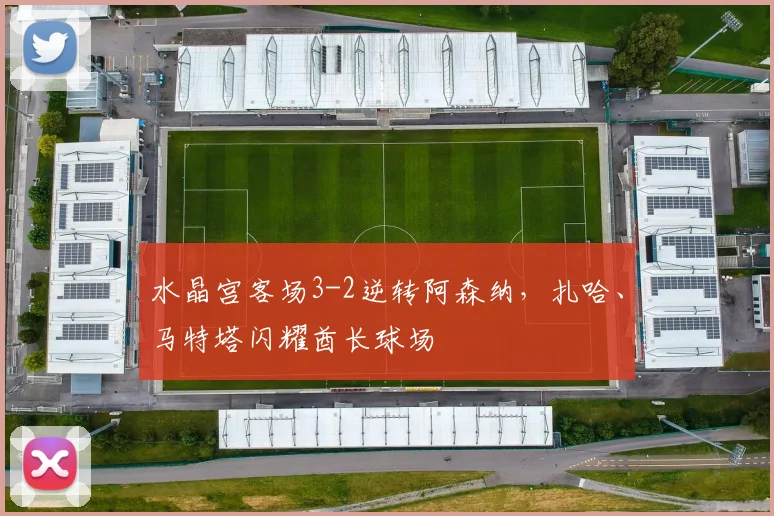 水晶宫客场3-2逆转阿森纳，扎哈、马特塔闪耀酋长球场