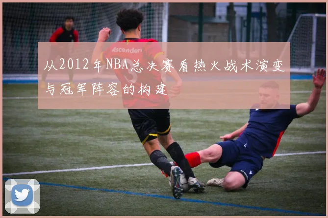 从2012年NBA总决赛看热火战术演变与冠军阵容的构建