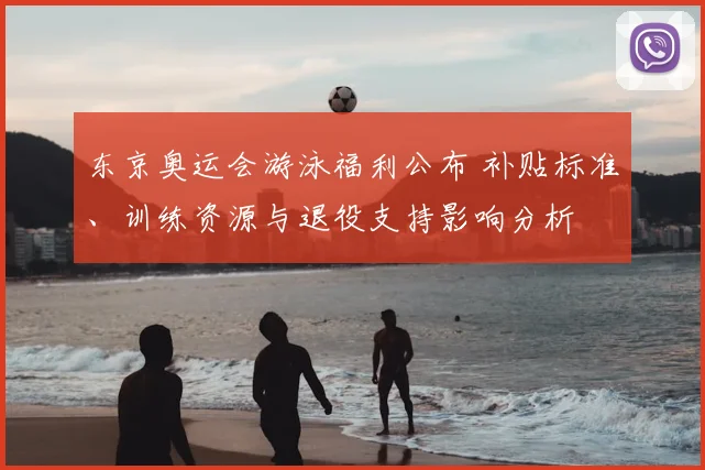 东京奥运会游泳福利公布 补贴标准、训练资源与退役支持影响分析