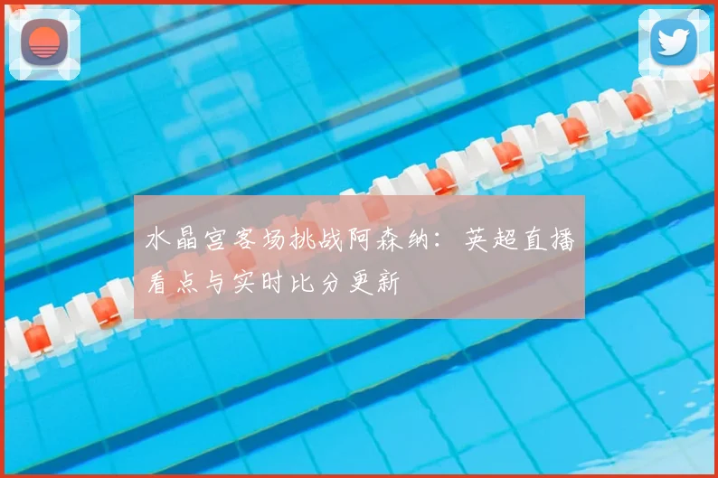 水晶宫客场挑战阿森纳：英超直播看点与实时比分更新