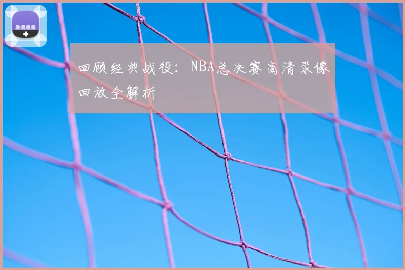 回顾经典战役：NBA总决赛高清录像回放全解析