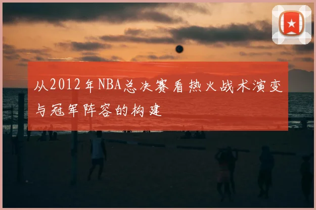 从2012年NBA总决赛看热火战术演变与冠军阵容的构建