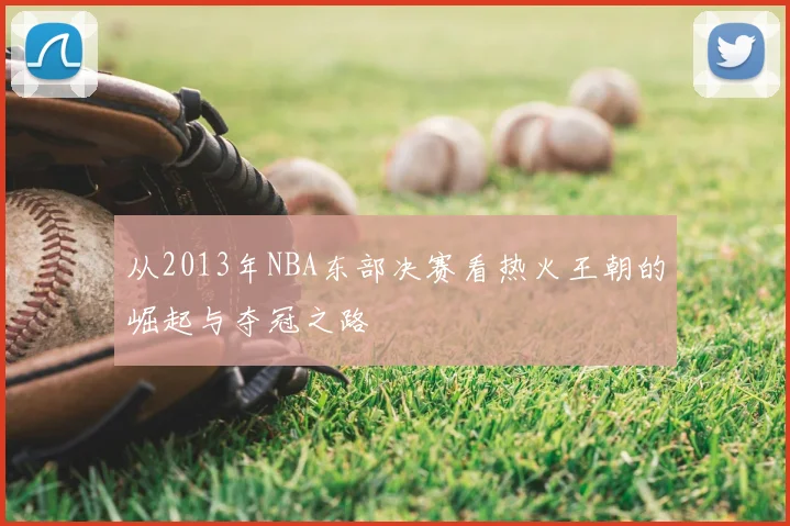 从2013年NBA东部决赛看热火王朝的崛起与夺冠之路