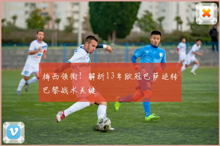 梅西领衔！解析13年欧冠巴萨逆转巴黎战术关键