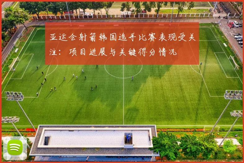 亚运会射箭韩国选手比赛表现受关注：项目进展与关键得分情况