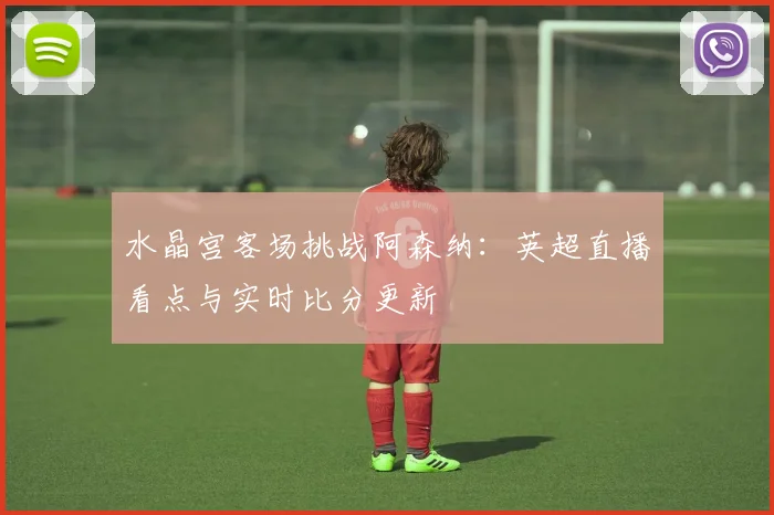 水晶宫客场挑战阿森纳：英超直播看点与实时比分更新