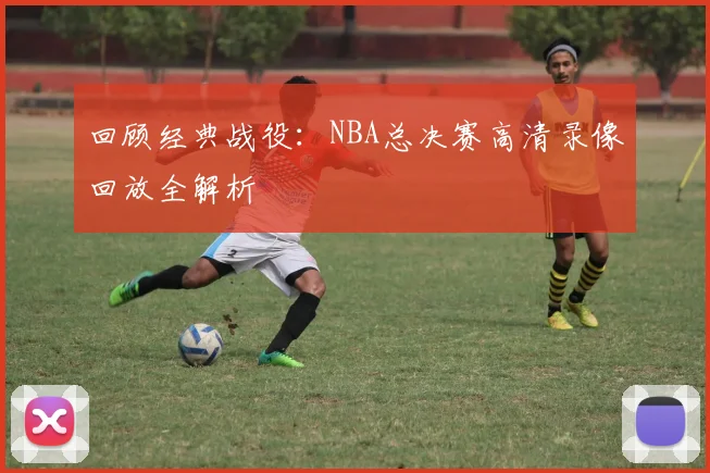 回顾经典战役：NBA总决赛高清录像回放全解析